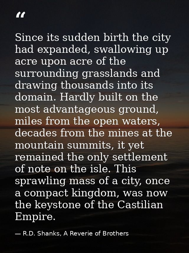 Since its sudden birth the city had expanded, swallowing up acre upon acre of the surrounding grasslands and drawing tho — R.D. Shanks, A Reverie of Brothers