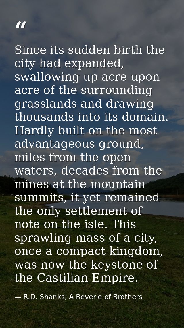 Since its sudden birth the city had expanded, swallowing up acre upon acre of the surrounding grasslands and drawing tho — R.D. Shanks, A Reverie of Brothers
