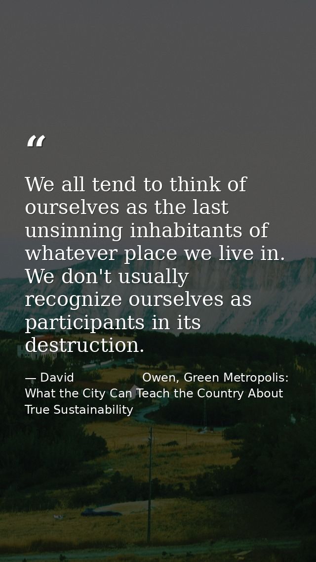 We all tend to think of ourselves as the last unsinning inhabitants of whatever place we live in. We don't usually recog — David                  Owen, Green Metropolis: What the City Can Teach the Country About True Sustainability