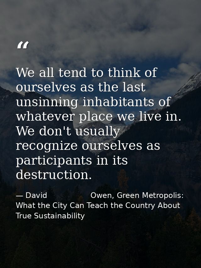 We all tend to think of ourselves as the last unsinning inhabitants of whatever place we live in. We don't usually recog — David                  Owen, Green Metropolis: What the City Can Teach the Country About True Sustainability