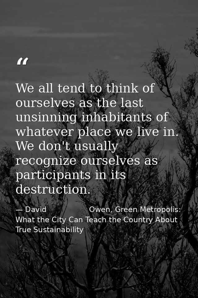 We all tend to think of ourselves as the last unsinning inhabitants of whatever place we live in. We don't usually recog — David                  Owen, Green Metropolis: What the City Can Teach the Country About True Sustainability