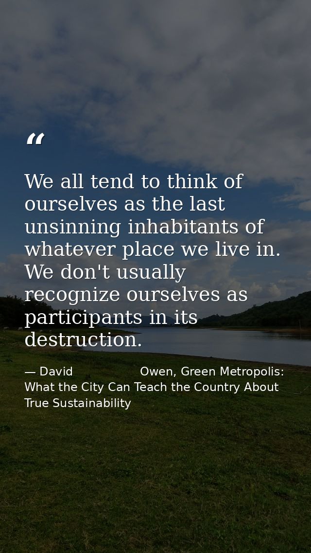 We all tend to think of ourselves as the last unsinning inhabitants of whatever place we live in. We don't usually recog — David                  Owen, Green Metropolis: What the City Can Teach the Country About True Sustainability