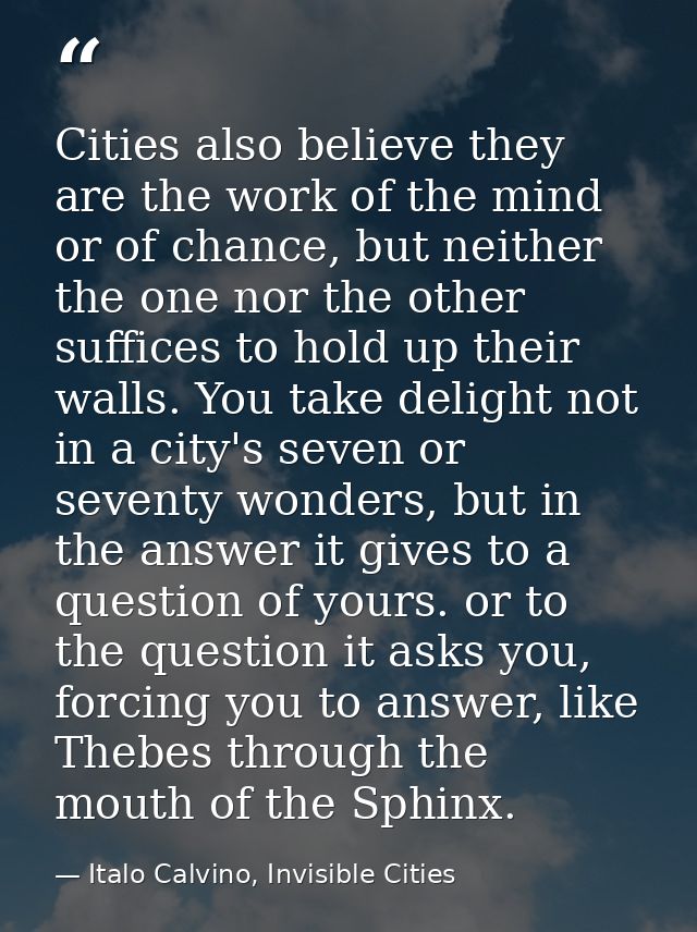 Cities also believe they are the work of the mind or of chance, but neither the one nor the other suffices to hold up th — Italo Calvino, Invisible Cities