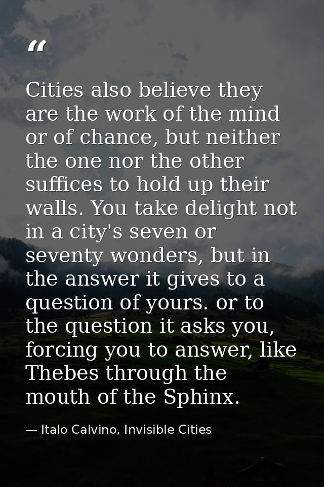 Cities also believe they are the work of the mind or of chance, but neither the one nor the other suffices to hold up th — Italo Calvino, Invisible Cities