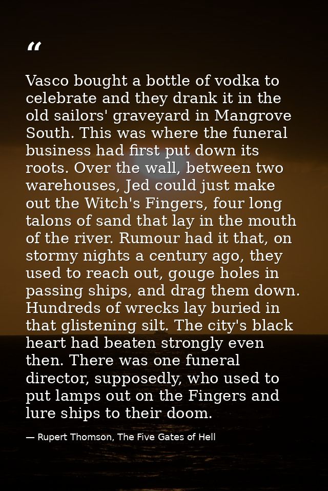 Vasco bought a bottle of vodka to celebrate and they drank it in the old sailors' graveyard in Mangrove South. This was  — Rupert Thomson, The Five Gates of Hell