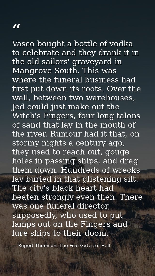 Vasco bought a bottle of vodka to celebrate and they drank it in the old sailors' graveyard in Mangrove South. This was  — Rupert Thomson, The Five Gates of Hell