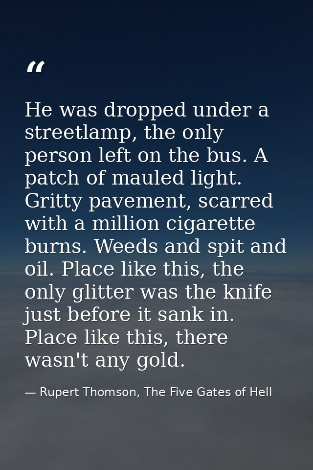 He was dropped under a streetlamp, the only person left on the bus. A patch of mauled light. Gritty pavement, scarred wi — Rupert Thomson, The Five Gates of Hell