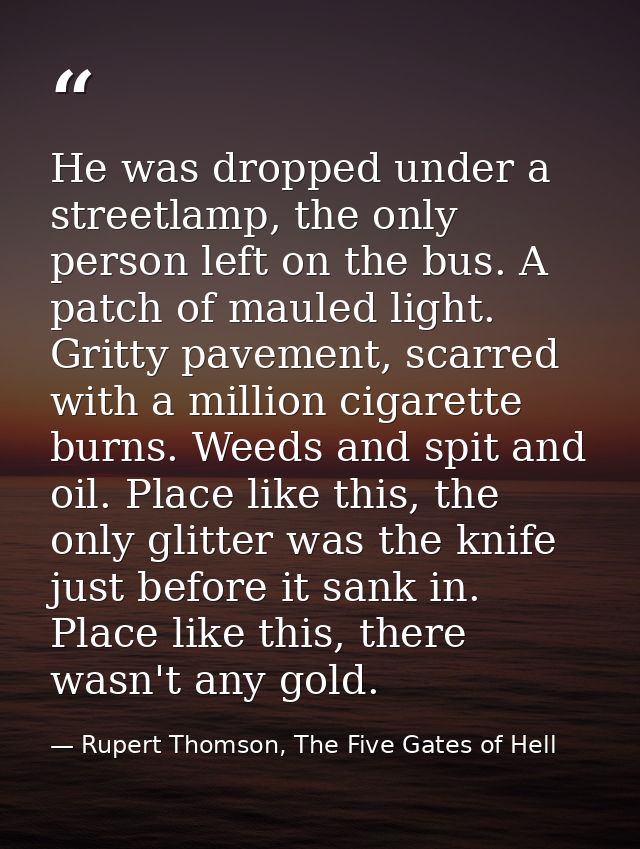 He was dropped under a streetlamp, the only person left on the bus. A patch of mauled light. Gritty pavement, scarred wi — Rupert Thomson, The Five Gates of Hell