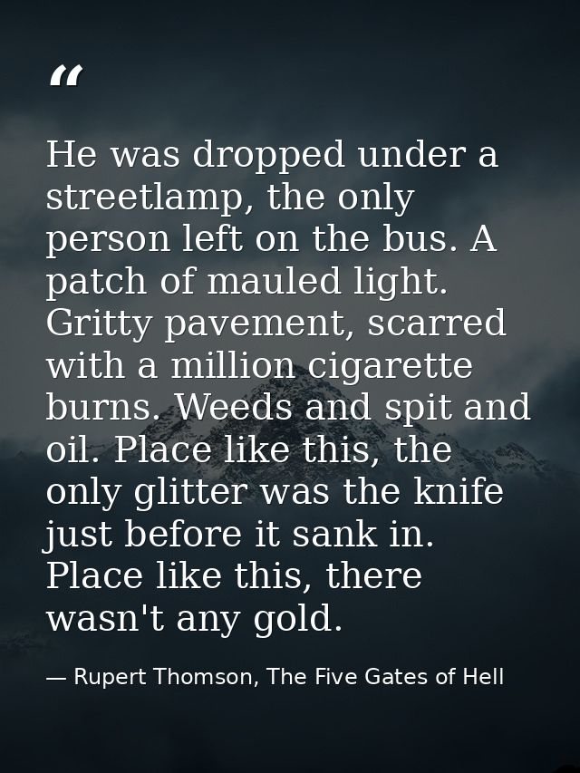 He was dropped under a streetlamp, the only person left on the bus. A patch of mauled light. Gritty pavement, scarred wi — Rupert Thomson, The Five Gates of Hell