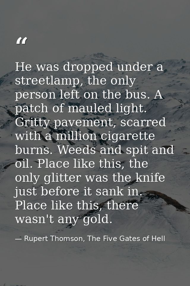 He was dropped under a streetlamp, the only person left on the bus. A patch of mauled light. Gritty pavement, scarred wi — Rupert Thomson, The Five Gates of Hell