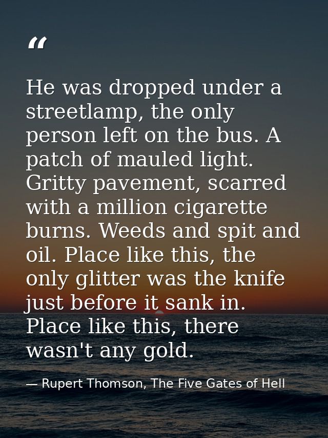 He was dropped under a streetlamp, the only person left on the bus. A patch of mauled light. Gritty pavement, scarred wi — Rupert Thomson, The Five Gates of Hell
