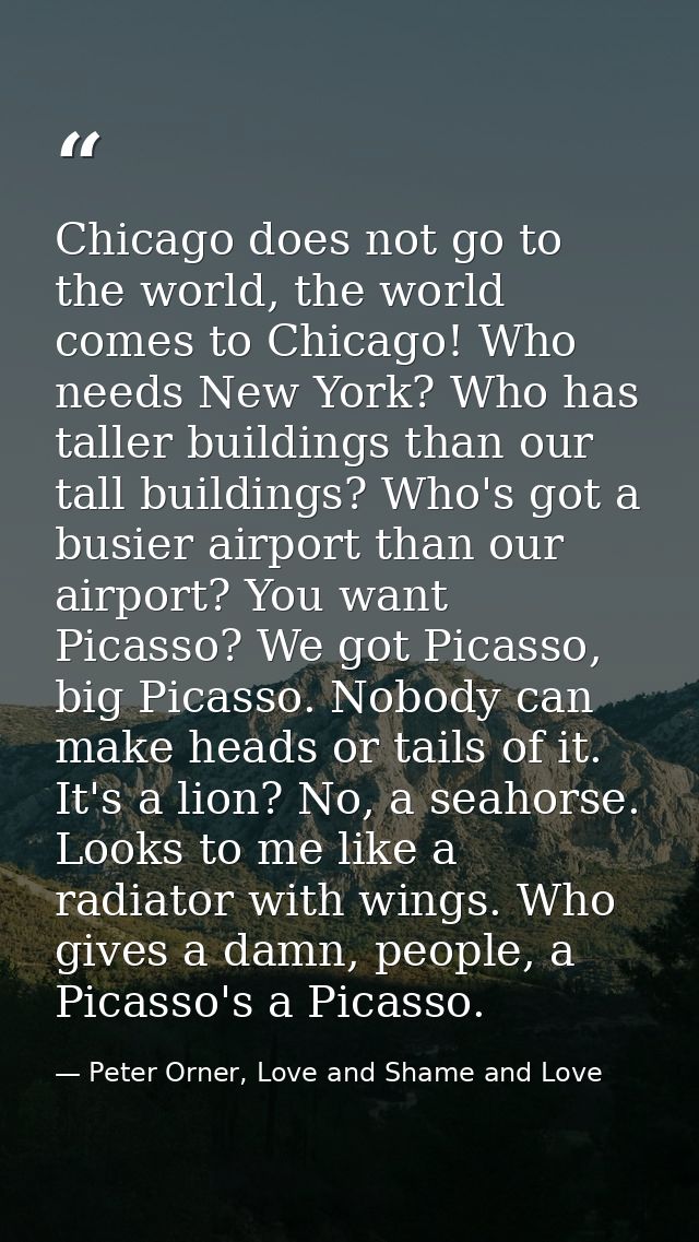Chicago does not go to the world, the world comes to Chicago! Who needs New York? Who has taller buildings than our tall — Peter Orner, Love and Shame and Love