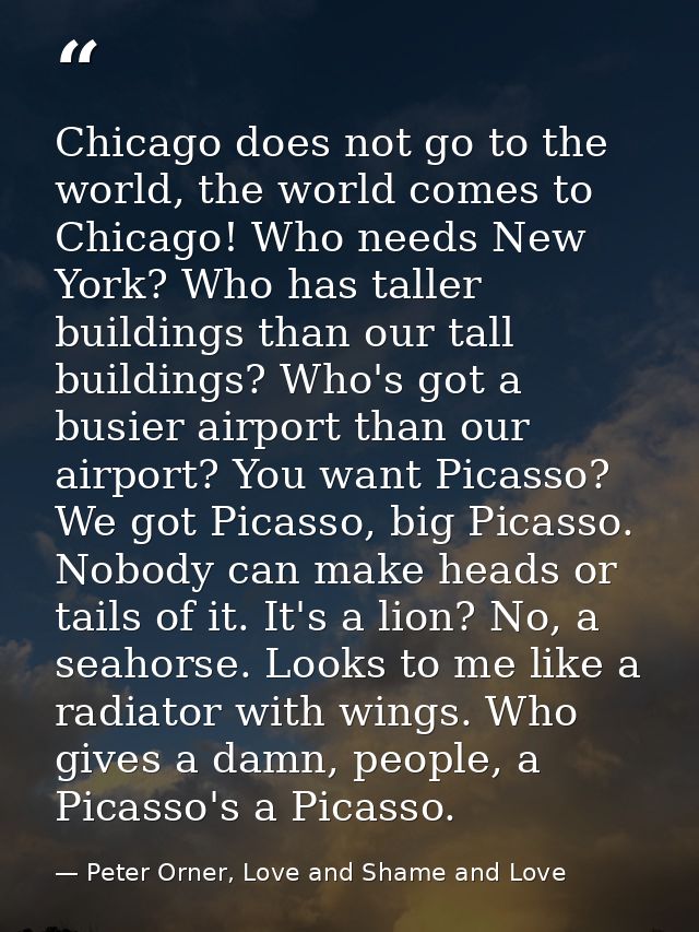 Chicago does not go to the world, the world comes to Chicago! Who needs New York? Who has taller buildings than our tall — Peter Orner, Love and Shame and Love