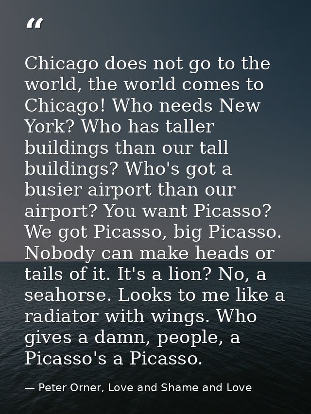 Chicago does not go to the world, the world comes to Chicago! Who needs New York? Who has taller buildings than our tall — Peter Orner, Love and Shame and Love