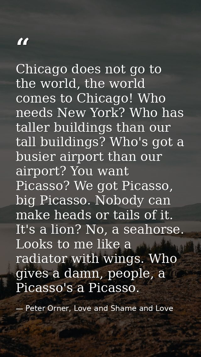 Chicago does not go to the world, the world comes to Chicago! Who needs New York? Who has taller buildings than our tall — Peter Orner, Love and Shame and Love