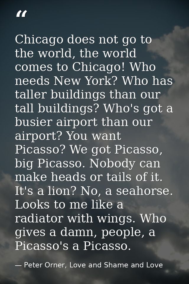 Chicago does not go to the world, the world comes to Chicago! Who needs New York? Who has taller buildings than our tall — Peter Orner, Love and Shame and Love