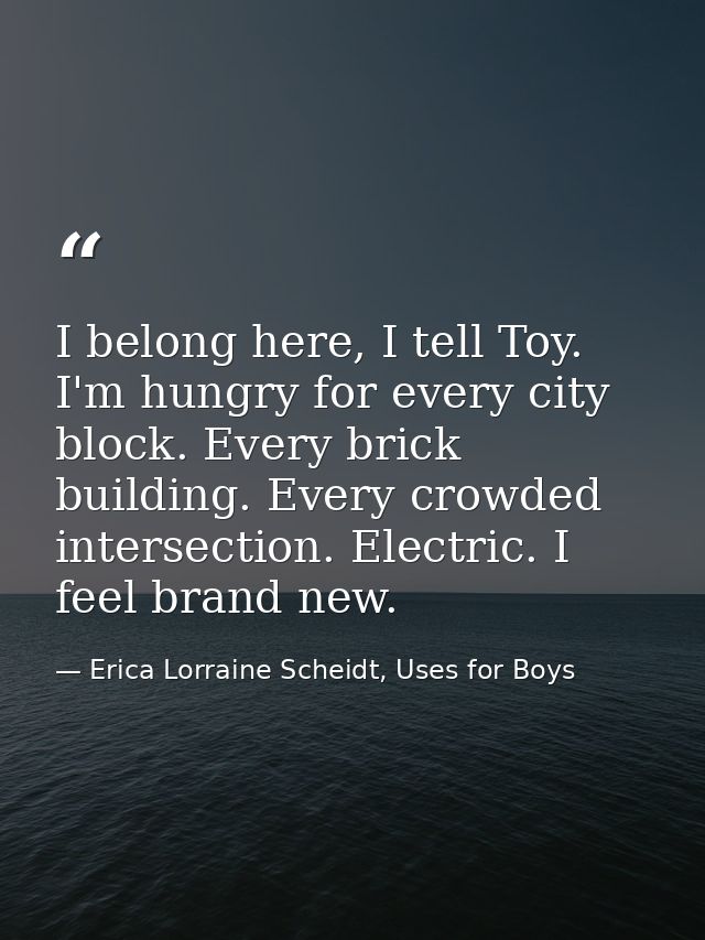 I belong here, I tell Toy. I'm hungry for every city block. Every brick building. Every crowded intersection. Electric.  — Erica Lorraine Scheidt, Uses for Boys