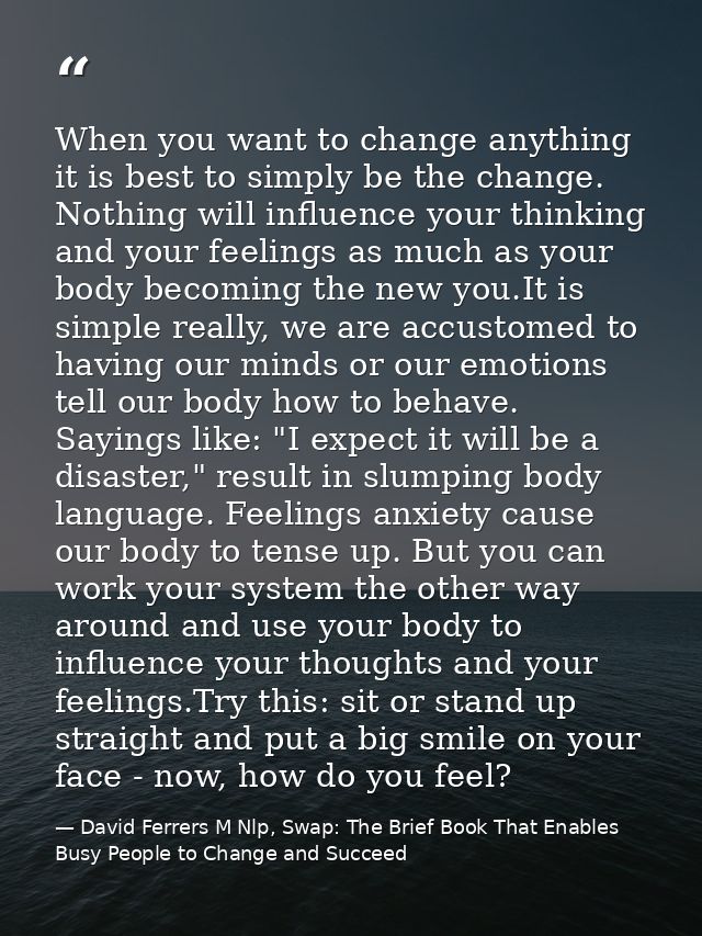 When you want to change anything it is best to simply be the change. Nothing will influence your thinking and your feeli — David Ferrers M Nlp, Swap: The Brief Book That Enables Busy People to Change and Succeed