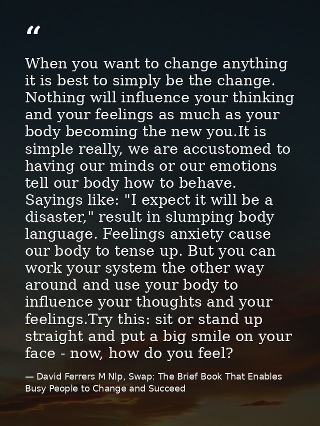 When you want to change anything it is best to simply be the change. Nothing will influence your thinking and your feeli — David Ferrers M Nlp, Swap: The Brief Book That Enables Busy People to Change and Succeed