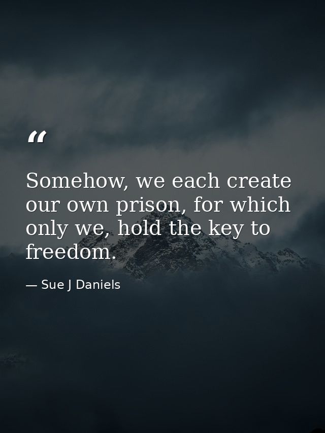Somehow, we each create our own prison, for which only we, hold the key to freedom. — Sue J Daniels