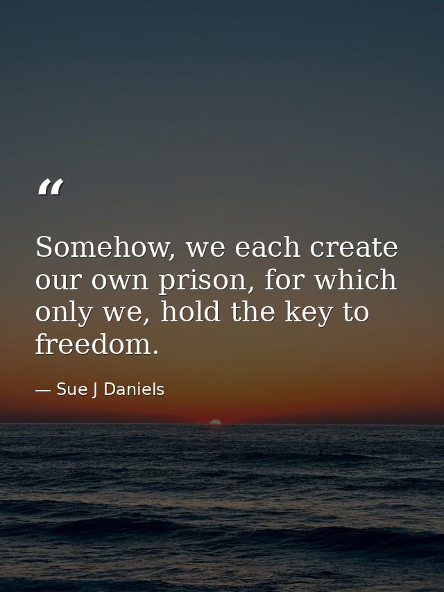 Somehow, we each create our own prison, for which only we, hold the key to freedom. — Sue J Daniels