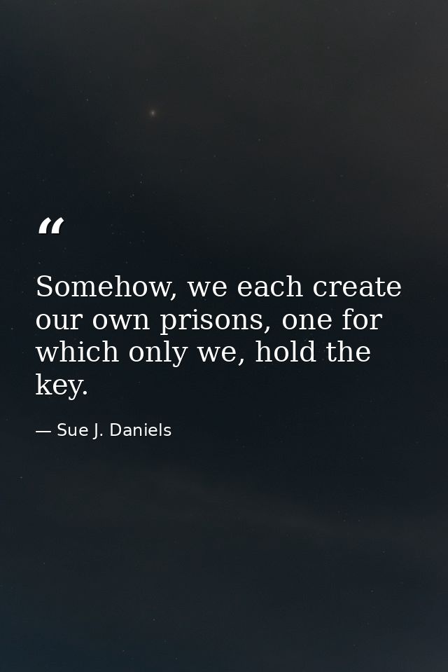 Somehow, we each create our own prisons, one for which only we, hold the key. — Sue J. Daniels