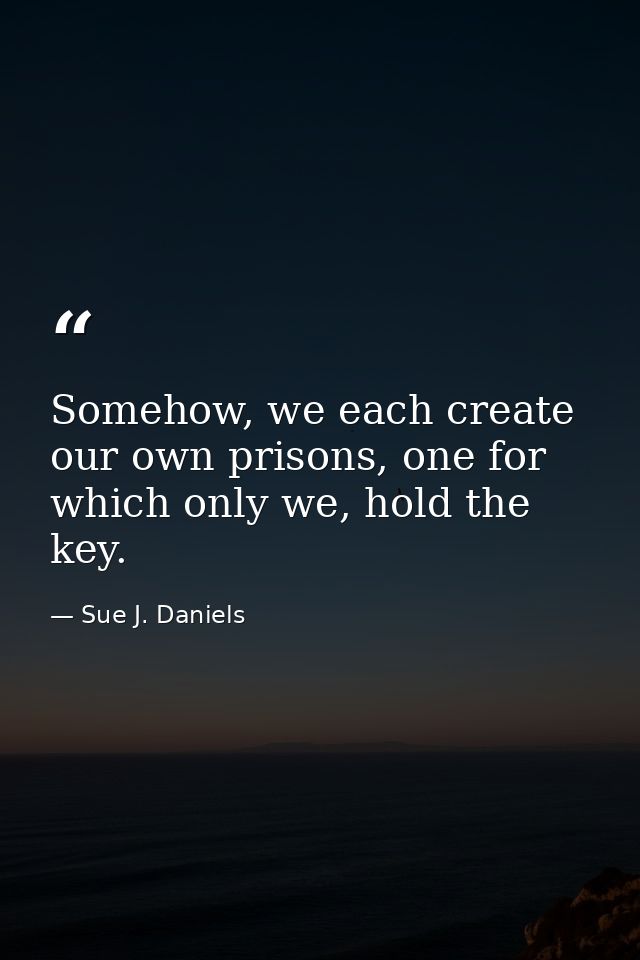 Somehow, we each create our own prisons, one for which only we, hold the key. — Sue J. Daniels
