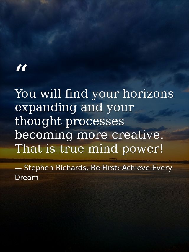 You will find your horizons expanding and your thought processes becoming more creative. That is true mind power! — Stephen Richards, Be First: Achieve Every Dream