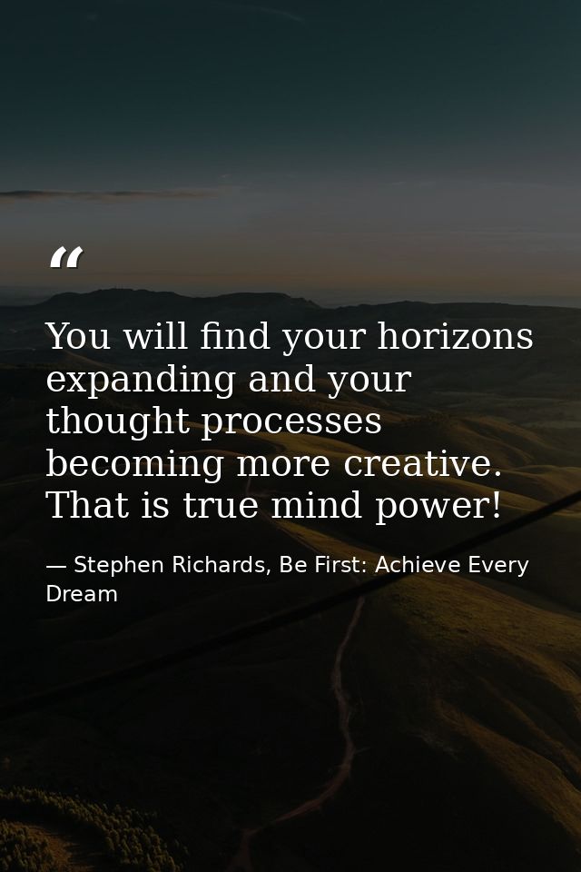 You will find your horizons expanding and your thought processes becoming more creative. That is true mind power! — Stephen Richards, Be First: Achieve Every Dream