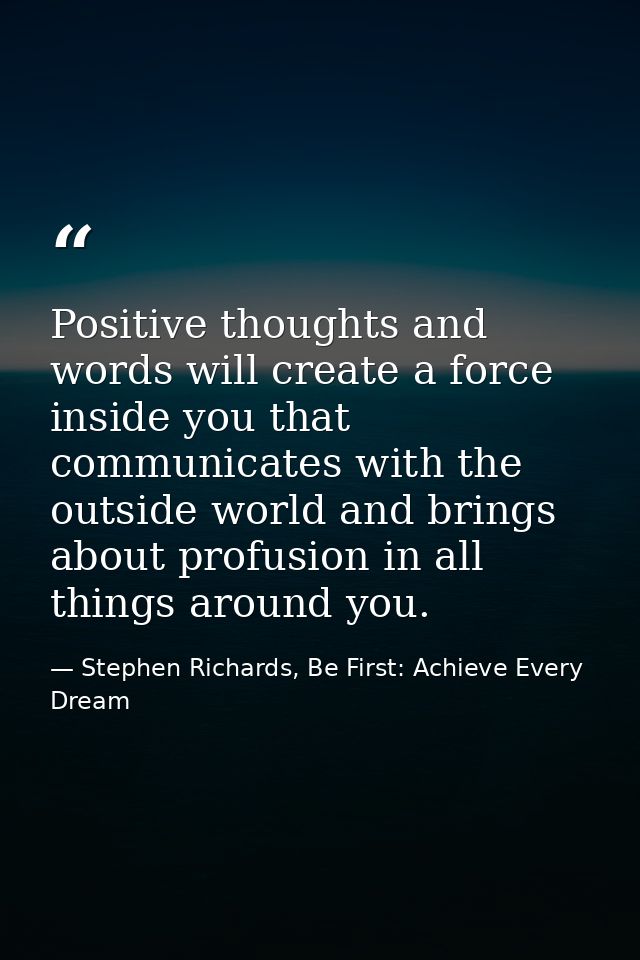 Positive thoughts and words will create a force inside you that communicates with the outside world and brings about pro — Stephen Richards, Be First: Achieve Every Dream