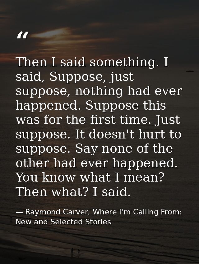 Then I said something. I said, Suppose, just suppose, nothing had ever happened. Suppose this was for the first time. Ju — Raymond Carver, Where I'm Calling From: New and Selected Stories