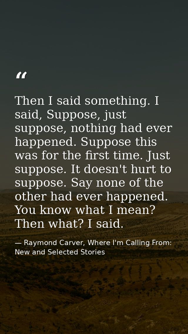 Then I said something. I said, Suppose, just suppose, nothing had ever happened. Suppose this was for the first time. Ju — Raymond Carver, Where I'm Calling From: New and Selected Stories