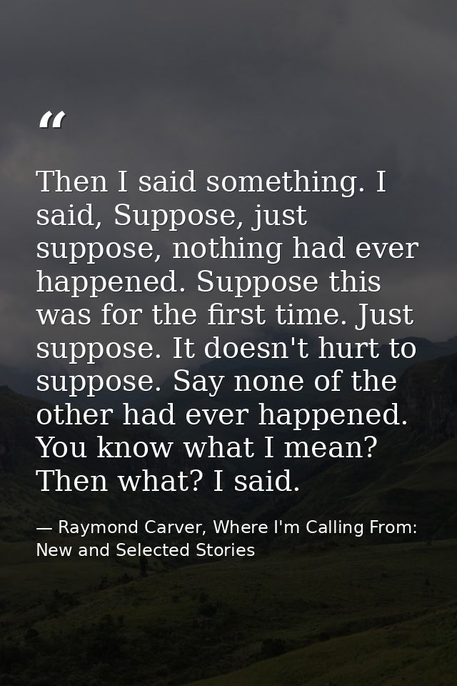 Then I said something. I said, Suppose, just suppose, nothing had ever happened. Suppose this was for the first time. Ju — Raymond Carver, Where I'm Calling From: New and Selected Stories