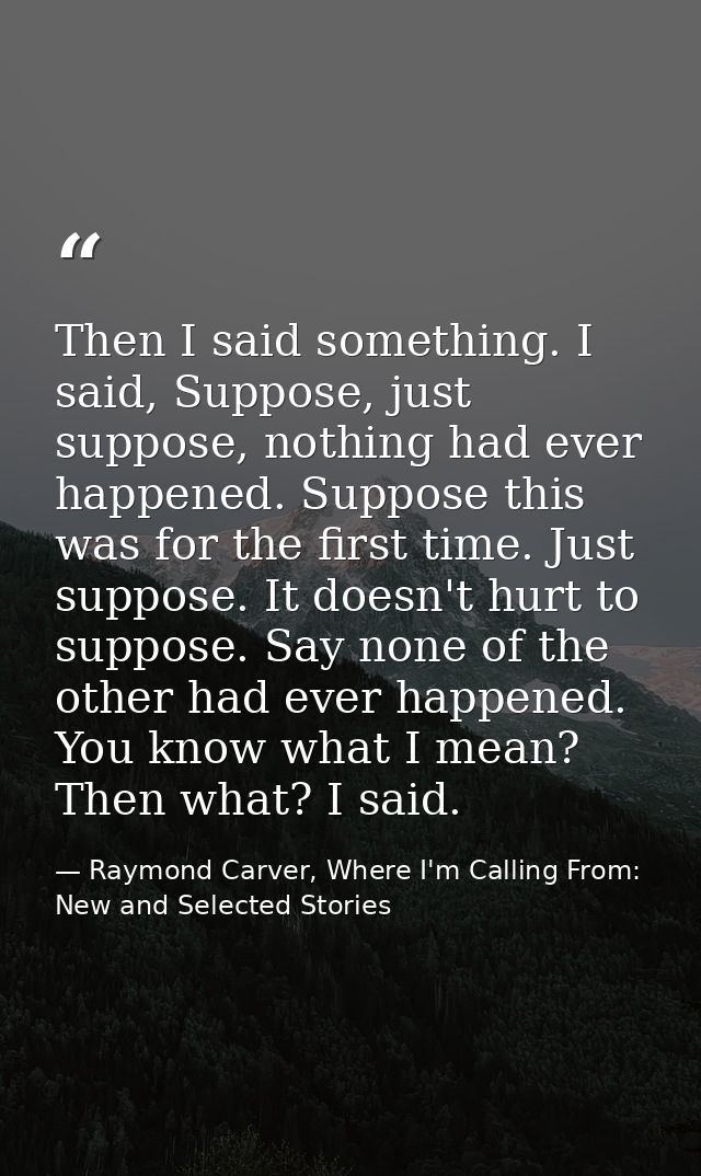 Then I said something. I said, Suppose, just suppose, nothing had ever happened. Suppose this was for the first time. Ju — Raymond Carver, Where I'm Calling From: New and Selected Stories