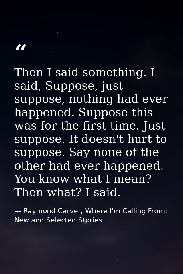 Then I said something. I said, Suppose, just suppose, nothing had ever happened. Suppose this was for the first time. Ju — Raymond Carver, Where I'm Calling From: New and Selected Stories