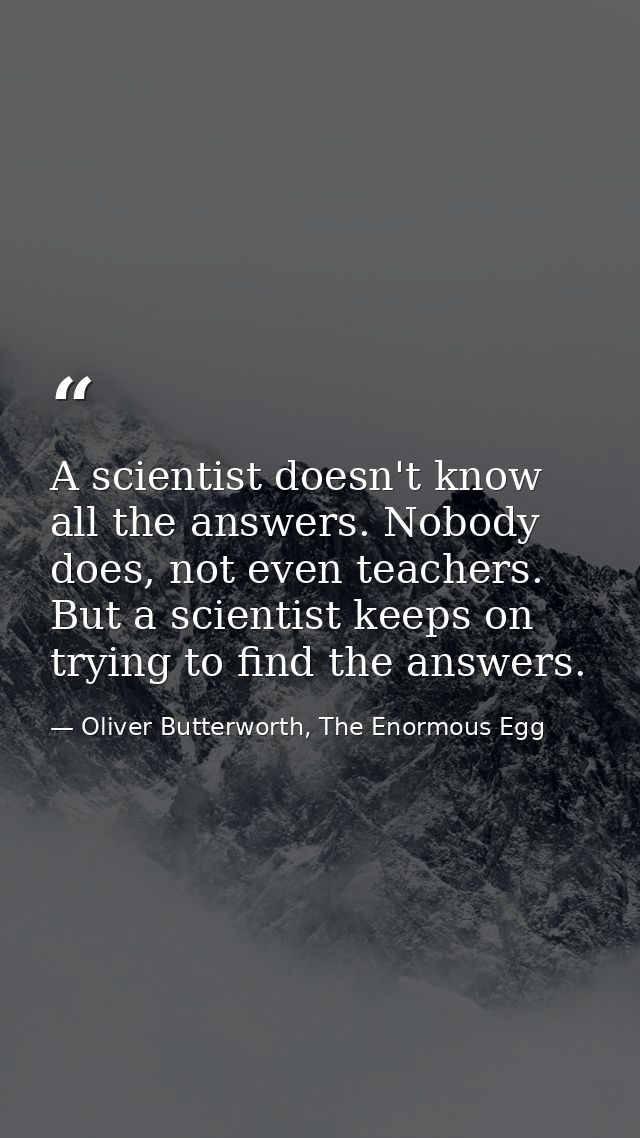 A scientist doesn't know all the answers. Nobody does, not even teachers. But a scientist keeps on trying to find the an — Oliver Butterworth, The Enormous Egg
