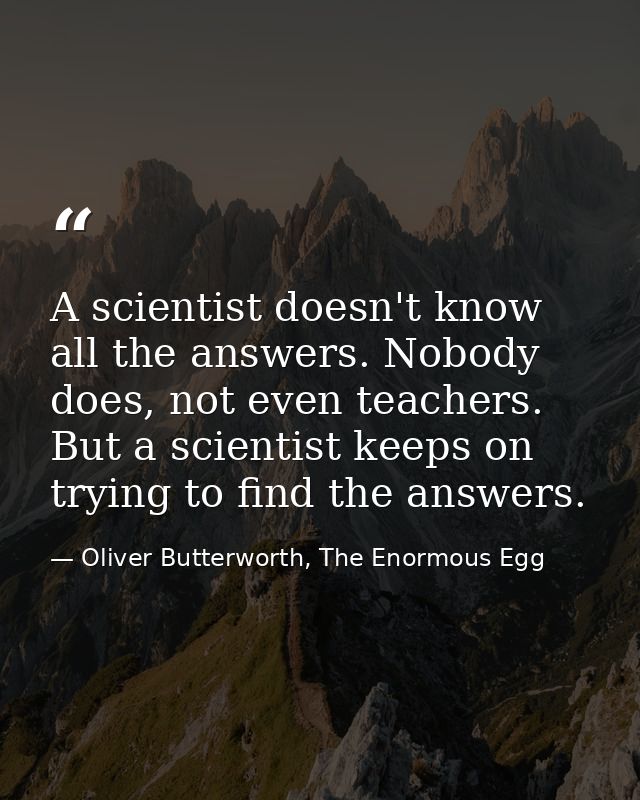 A scientist doesn't know all the answers. Nobody does, not even teachers. But a scientist keeps on trying to find the an — Oliver Butterworth, The Enormous Egg