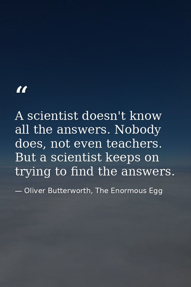 A scientist doesn't know all the answers. Nobody does, not even teachers. But a scientist keeps on trying to find the an — Oliver Butterworth, The Enormous Egg