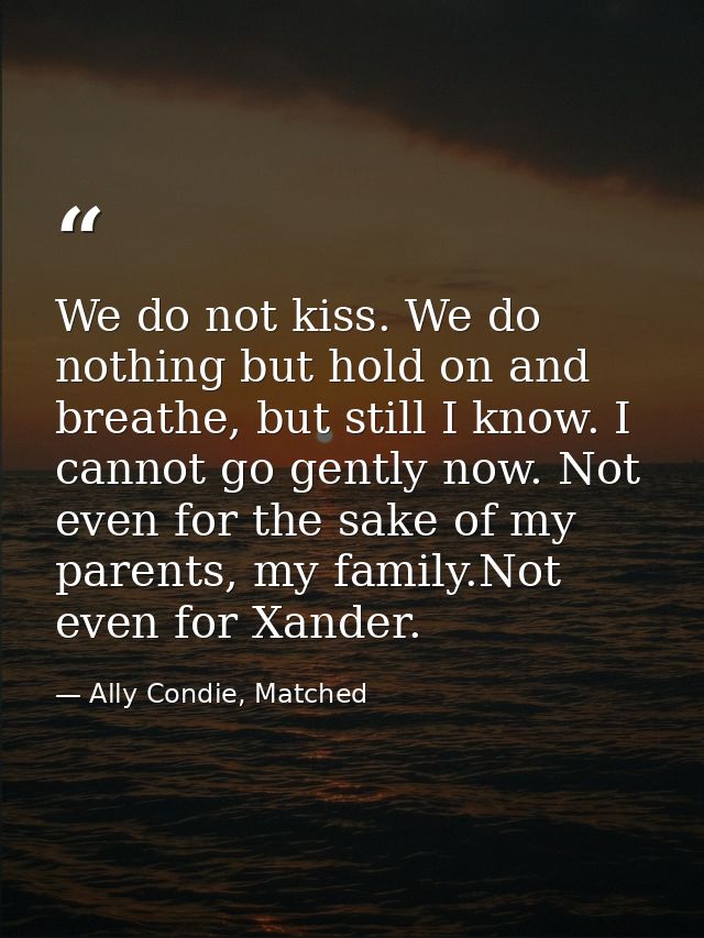We do not kiss. We do nothing but hold on and breathe, but still I know. I cannot go gently now. Not even for the sake o — Ally Condie, Matched