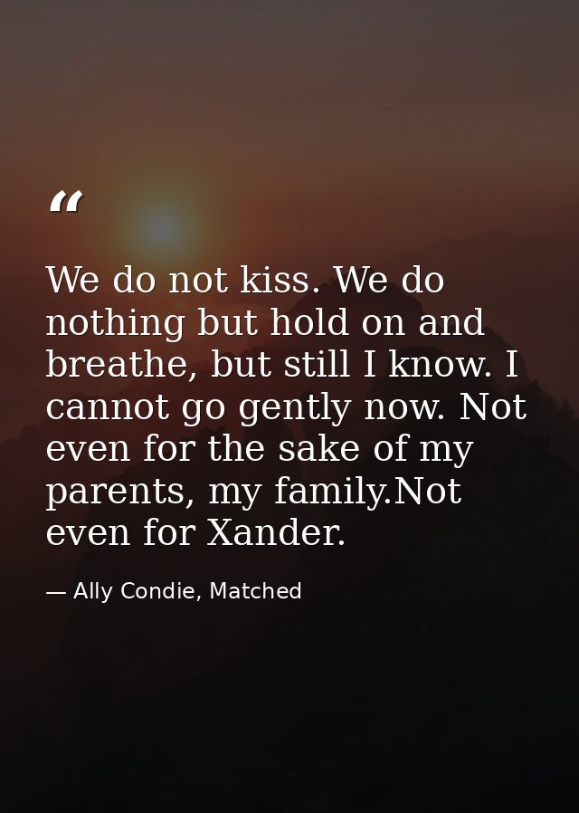We do not kiss. We do nothing but hold on and breathe, but still I know. I cannot go gently now. Not even for the sake o — Ally Condie, Matched