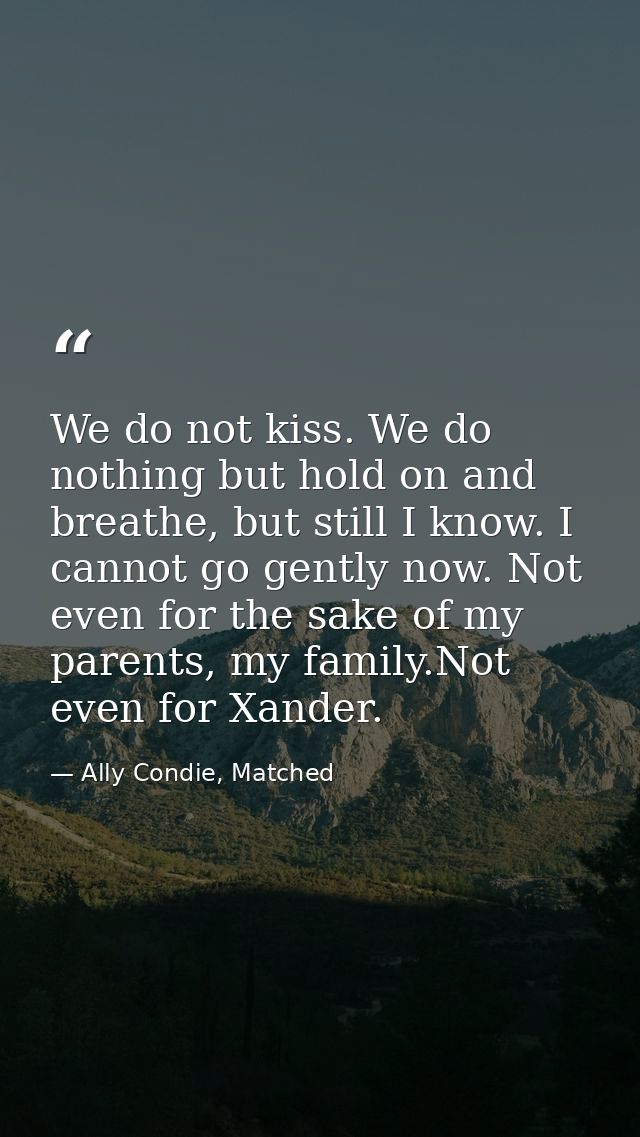 We do not kiss. We do nothing but hold on and breathe, but still I know. I cannot go gently now. Not even for the sake o — Ally Condie, Matched