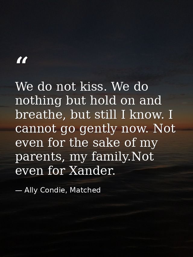 We do not kiss. We do nothing but hold on and breathe, but still I know. I cannot go gently now. Not even for the sake o — Ally Condie, Matched