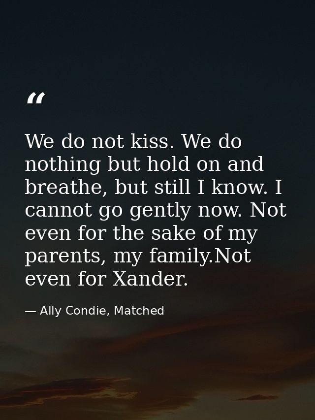 We do not kiss. We do nothing but hold on and breathe, but still I know. I cannot go gently now. Not even for the sake o — Ally Condie, Matched