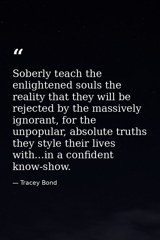 Soberly teach the enlightened souls the reality that they will be rejected by the massively ignorant, for the unpopular, — Tracey Bond