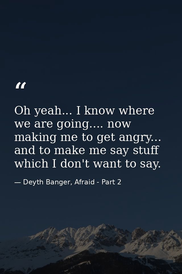 Oh yeah... I know where we are going.... now making me to get angry... and to make me say stuff which I don't want to sa — Deyth Banger, Afraid - Part 2