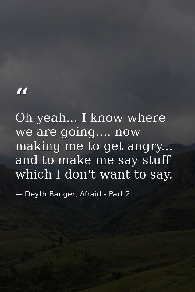 Oh yeah... I know where we are going.... now making me to get angry... and to make me say stuff which I don't want to sa — Deyth Banger, Afraid - Part 2