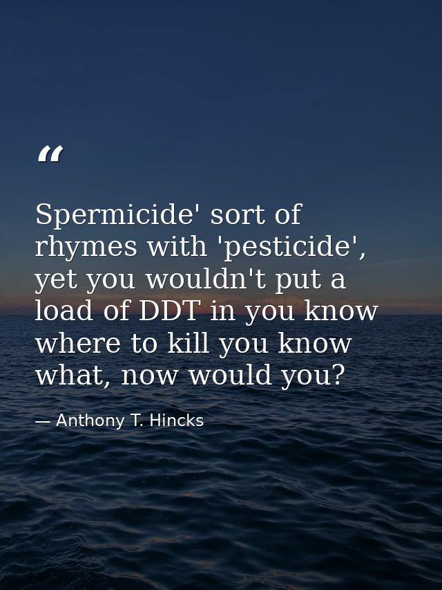 Spermicide' sort of rhymes with 'pesticide', yet you wouldn't put a load of DDT in you know where to kill you know what, — Anthony T. Hincks