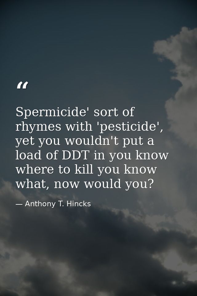 Spermicide' sort of rhymes with 'pesticide', yet you wouldn't put a load of DDT in you know where to kill you know what, — Anthony T. Hincks