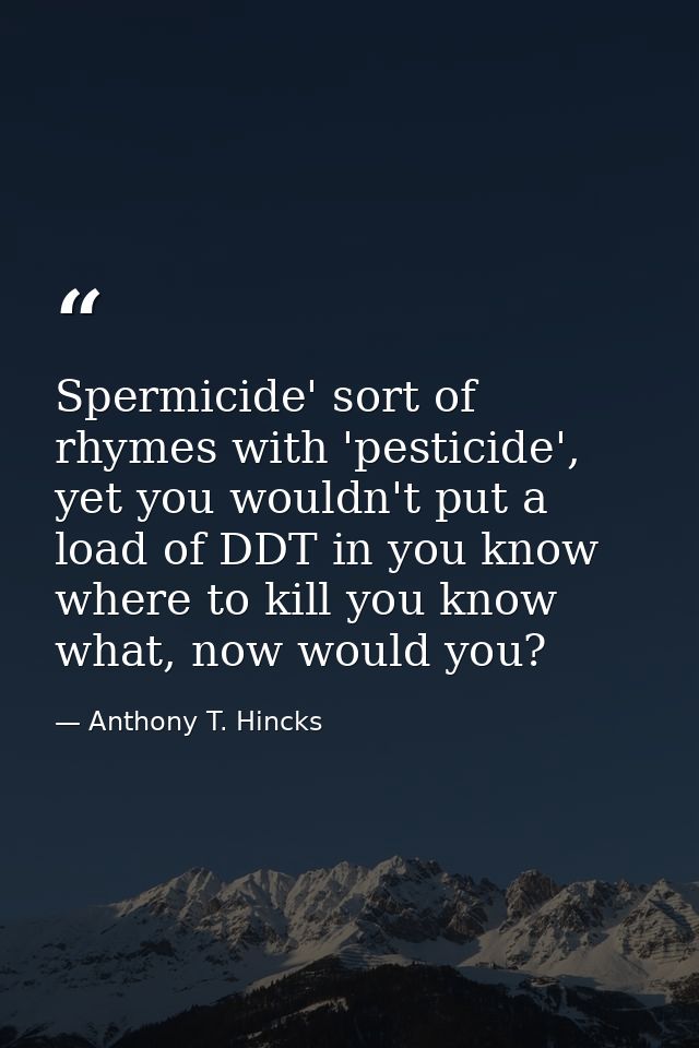 Spermicide' sort of rhymes with 'pesticide', yet you wouldn't put a load of DDT in you know where to kill you know what, — Anthony T. Hincks