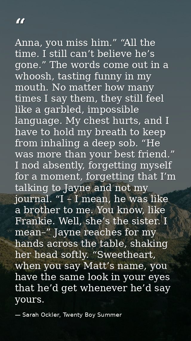 Anna, you miss him.” “All the time. I still can’t believe he’s gone.” The words come out in a whoosh, tasting funny in m — Sarah Ockler, Twenty Boy Summer